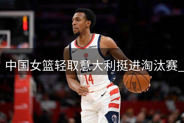中国女篮轻取意大利挺进淘汰赛 三点制胜关键引热议
